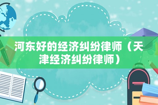 河?xùn)|好的經(jīng)濟糾紛律師（天津經(jīng)濟糾紛律師）