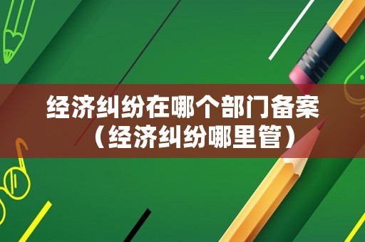 經濟糾紛在哪個部門備案（經濟糾紛哪里管）