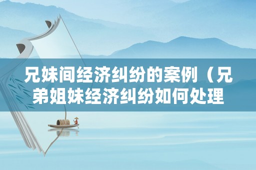 兄妹間經濟糾紛的案例（兄弟姐妹經濟糾紛如何處理）