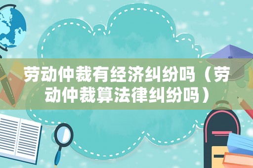 勞動仲裁有經濟糾紛嗎（勞動仲裁算法律糾紛嗎）