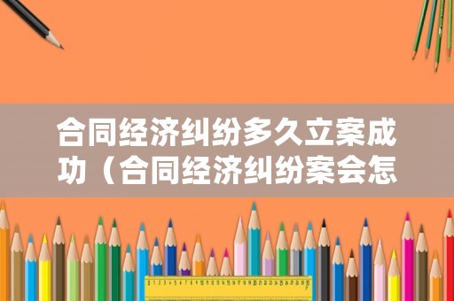 合同經濟糾紛多久立案成功（合同經濟糾紛案會怎么處理）