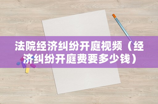 法院經濟糾紛開庭視頻（經濟糾紛開庭費要多少錢）