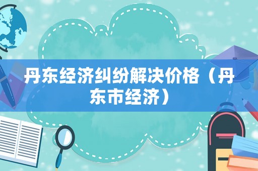 丹東經(jīng)濟糾紛解決價格（丹東市經(jīng)濟）