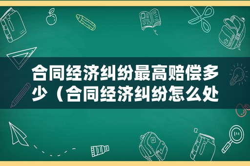 合同經濟糾紛最高賠償多少（合同經濟糾紛怎么處理）