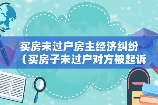 買房未過戶房主經濟糾紛（買房子未過戶對方被起訴）