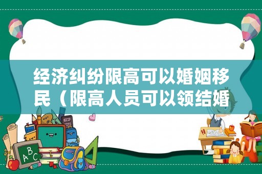 經濟糾紛限高可以婚姻移民（限高人員可以領結婚證嗎）