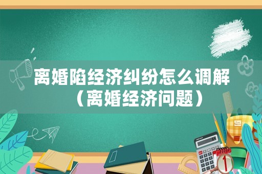 離婚陷經(jīng)濟(jì)糾紛怎么調(diào)解（離婚經(jīng)濟(jì)問題）