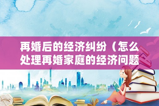 再婚后的經濟糾紛（怎么處理再婚家庭的經濟問題）