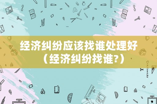 經濟糾紛應該找誰處理好（經濟糾紛找誰?）