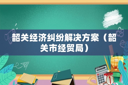 韶關經濟糾紛解決方案（韶關市經貿局）