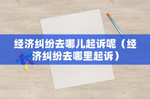 經濟糾紛去哪兒起訴呢（經濟糾紛去哪里起訴）