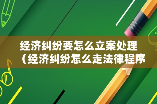 經(jīng)濟(jì)糾紛要怎么立案處理（經(jīng)濟(jì)糾紛怎么走法律程序）