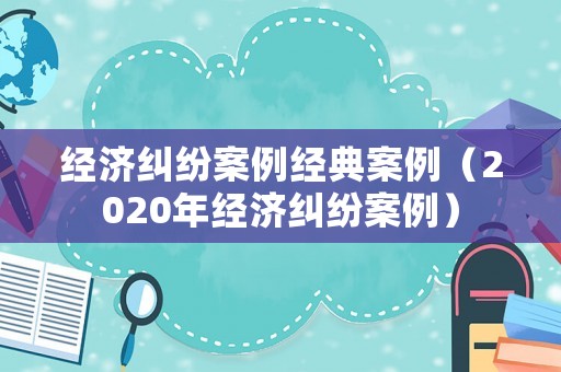 經濟糾紛案例經典案例（2020年經濟糾紛案例）