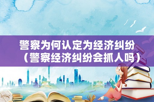 警察為何認定為經濟糾紛（警察經濟糾紛會抓人嗎）