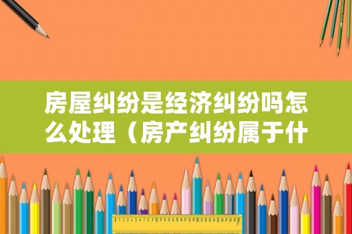 房屋糾紛是經濟糾紛嗎怎么處理（房產糾紛屬于什么類型）