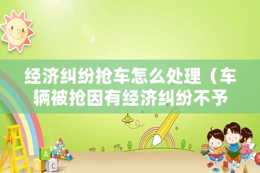 經(jīng)濟(jì)糾紛搶車怎么處理（車輛被搶因有經(jīng)濟(jì)糾紛不予立案）