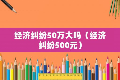 經濟糾紛50萬大嗎（經濟糾紛500元）