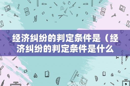 經(jīng)濟(jì)糾紛的判定條件是（經(jīng)濟(jì)糾紛的判定條件是什么）