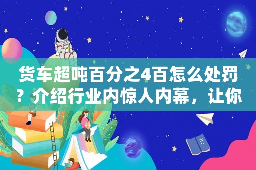 貨車超噸百分之4百怎么處罰？介紹行業內驚人內幕，讓你大開眼界