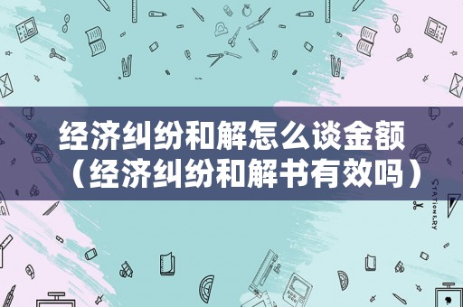 經(jīng)濟(jì)糾紛和解怎么談金額（經(jīng)濟(jì)糾紛和解書(shū)有效嗎）