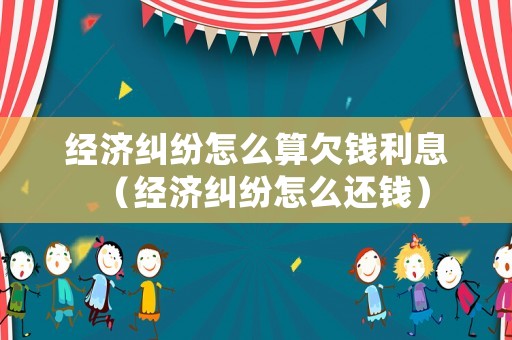 經(jīng)濟(jì)糾紛怎么算欠錢利息（經(jīng)濟(jì)糾紛怎么還錢）