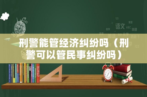 刑警能管經(jīng)濟(jì)糾紛嗎（刑警可以管民事糾紛嗎）