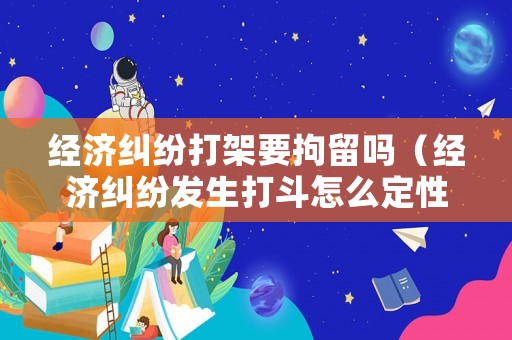 經(jīng)濟(jì)糾紛打架要拘留嗎（經(jīng)濟(jì)糾紛發(fā)生打斗怎么定性）