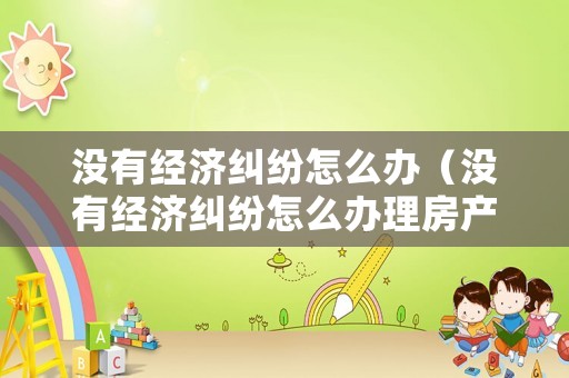 沒有經濟糾紛怎么辦（沒有經濟糾紛怎么辦理房產證）