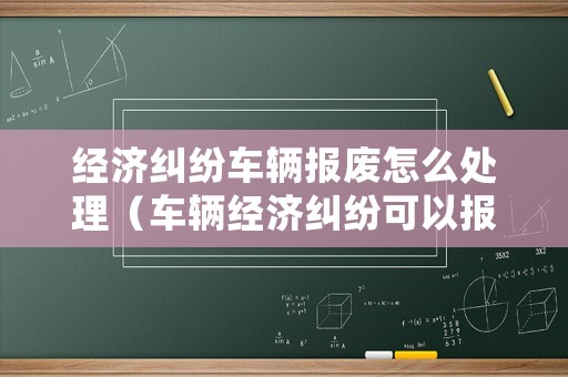 經(jīng)濟(jì)糾紛車輛報(bào)廢怎么處理（車輛經(jīng)濟(jì)糾紛可以報(bào)警嗎）