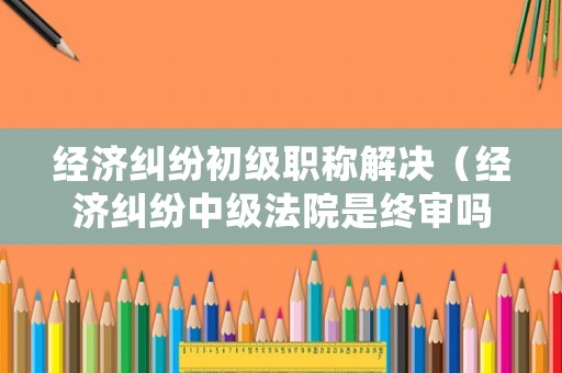 經濟糾紛初級職稱解決（經濟糾紛中級法院是終審嗎）