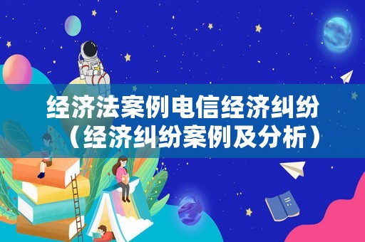 經濟法案例電信經濟糾紛（經濟糾紛案例及分析）