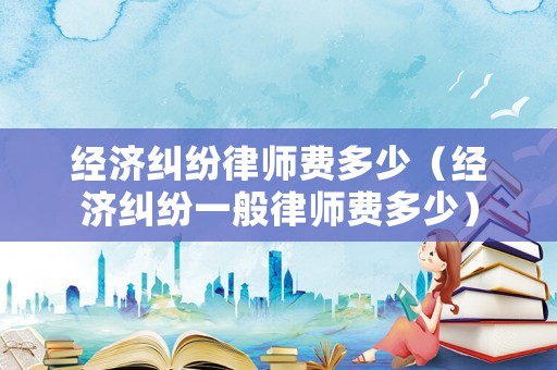 經濟糾紛律師費多少（經濟糾紛一般律師費多少）