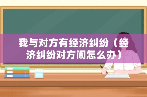我與對方有經(jīng)濟糾紛（經(jīng)濟糾紛對方鬧怎么辦）