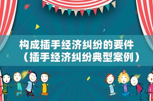 構成插手經濟糾紛的要件（插手經濟糾紛典型案例）