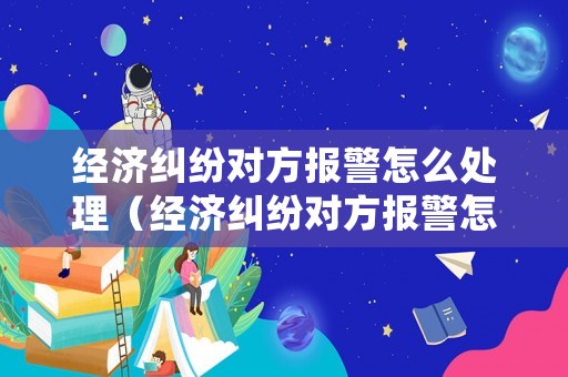 經濟糾紛對方報警怎么處理（經濟糾紛對方報警怎么處理的）