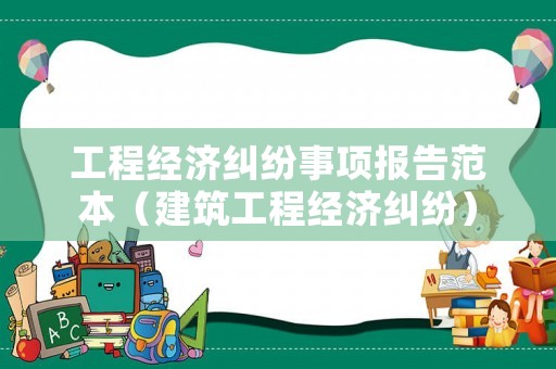 工程經(jīng)濟(jì)糾紛事項(xiàng)報(bào)告范本（建筑工程經(jīng)濟(jì)糾紛）