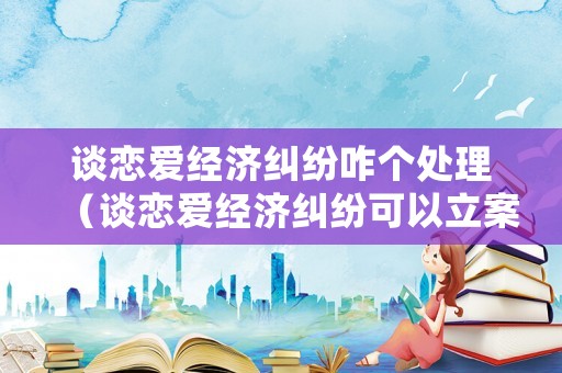 談戀愛(ài)經(jīng)濟(jì)糾紛咋個(gè)處理（談戀愛(ài)經(jīng)濟(jì)糾紛可以立案嗎）