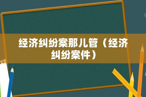 經(jīng)濟糾紛案那兒管（經(jīng)濟糾紛案件）