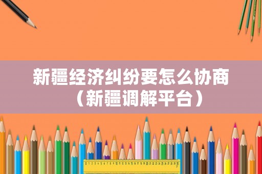 新疆經濟糾紛要怎么協商（新疆調解平臺）