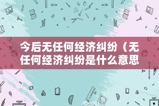 今后無任何經濟糾紛（無任何經濟糾紛是什么意思）