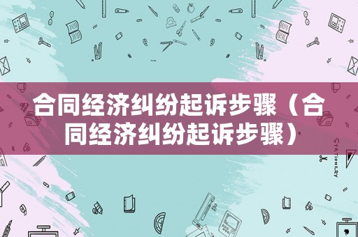 合同經濟糾紛起訴步驟（合同經濟糾紛起訴步驟）