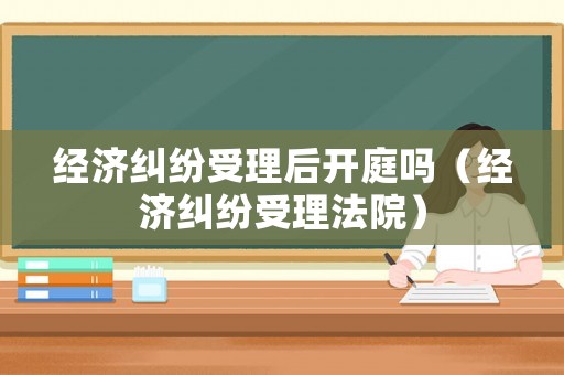 經(jīng)濟糾紛受理后開庭嗎（經(jīng)濟糾紛受理法院）