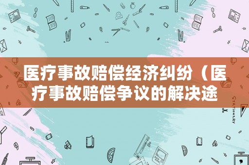 醫(yī)療事故賠償經(jīng)濟糾紛（醫(yī)療事故賠償爭議的解決途徑有哪些）