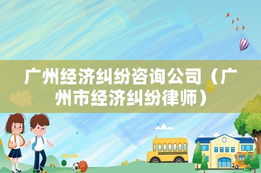 廣州經濟糾紛咨詢公司（廣州市經濟糾紛律師）