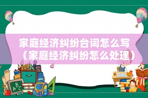 家庭經(jīng)濟糾紛臺詞怎么寫（家庭經(jīng)濟糾紛怎么處理）