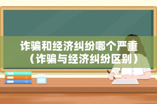 詐騙和經濟糾紛哪個嚴重（詐騙與經濟糾紛區別）