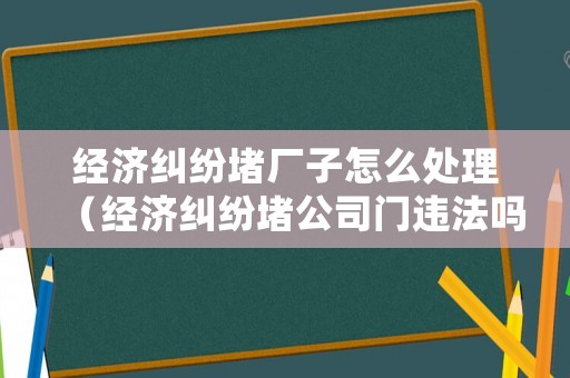 經(jīng)濟糾紛堵廠子怎么處理（經(jīng)濟糾紛堵公司門違法嗎）