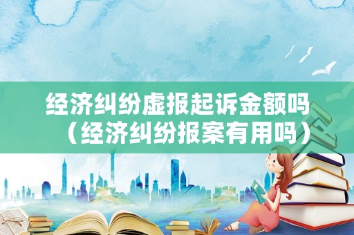經濟糾紛虛報起訴金額嗎（經濟糾紛報案有用嗎）