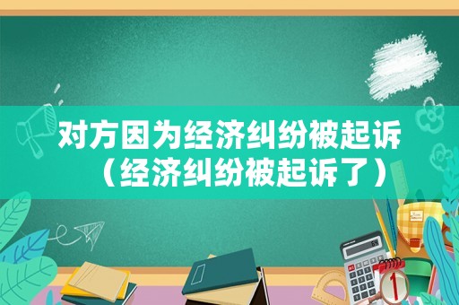 對方因為經濟糾紛被起訴（經濟糾紛被起訴了）