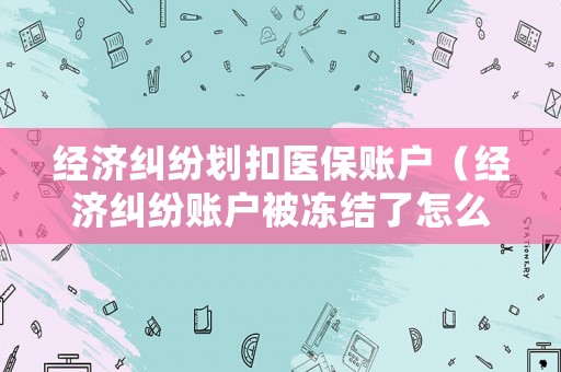 經濟糾紛劃扣醫保賬戶（經濟糾紛賬戶被凍結了怎么辦）